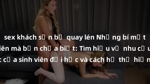 sex khách sạn bị quay lén Những bí mật về sex gái sinh viên mà bạn chưa biết: Tìm hiểu về nhu cầu tình dục của sinh viên đại học và cách họ thể hiện sự quan tâm đến chủ đề này.