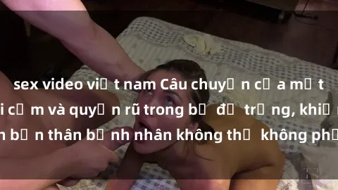 sex video việt nam Câu chuyện của một y tá Việt Nam gợi cảm và quyến rũ trong bộ đồ trắng, khiến bản thân bệnh nhân không thể không phải chú ý và ngưỡng mộ.