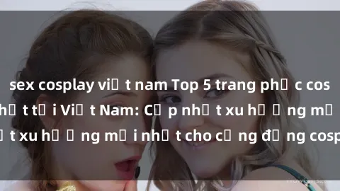 sex cosplay việt nam Top 5 trang phục cosplay 'sex' hot nhất tại Việt Nam: Cập nhật xu hướng mới nhất cho cộng đồng cosplay năm 2021.