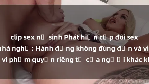clip sex nữ sinh Phát hiện cặp đôi sex bị quay lén trong nhà nghỉ: Hành động không đúng đắn và vi phạm quyền riêng tư của người khác không được tha thứ.