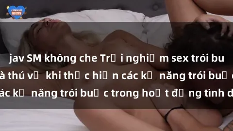 jav SM không che Trải nghiệm sex trói buộc: Sự kích thích và thú vị khi thực hiện các kỹ năng trói buộc trong hoạt động tình dục