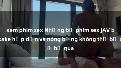xem phim sex Những bộ phim sex JAV bukkake hấp dẫn và nóng bỏng không thể bỏ qua