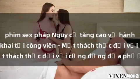 phim sex pháp Nguy cơ tăng cao về hành vi tình dục công khai tại công viên - Một thách thức đối với cộng đồng địa phương