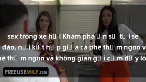 sex trong xe hơi Khám phá ẩn số tại sex quán cà phê độc đáo, nơi kết hợp giữa cà phê thơm ngon và không gian gợi cảm đầy lôi cuốn
