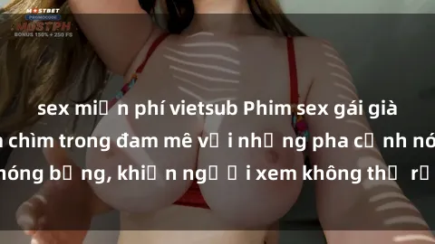 sex miễn phí vietsub Phim sex gái già: trải nghiệm đắm chìm trong đam mê với những pha cảnh nóng bỏng, khiến người xem không thể rời mắt khỏi màn hình.