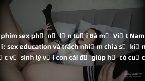 phim sex phụ nữ lớn tuổi Bà mẹ Việt Nam trong vai trò mới: sex education và trách nhiệm chia sẻ kiến thức về sinh lý với con cái để giúp họ có cuộc sống tình dục lành mạnh.
