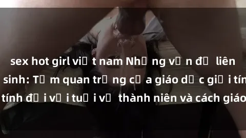 sex hot girl việt nam Những vấn đề liên quan đến sex học sinh: Tầm quan trọng của giáo dục giới tính đối với tuổi vị thành niên và cách giáo viên có thể hỗ trợ
