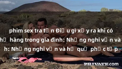 phim sex tra tấn Điều gì xảy ra khi có mối quan hệ sex họ hàng trong gia đình: Những nghi vấn và hệ quả phức tạp