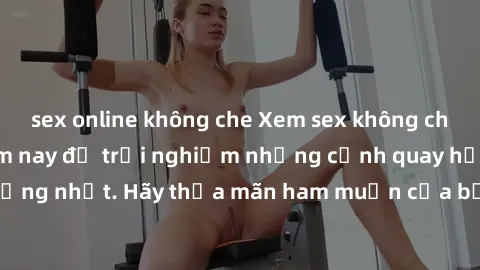 sex online không che Xem sex không che miễn phí ngay hôm nay để trải nghiệm những cảnh quay hấp dẫn và nóng bỏng nhất. Hãy thỏa mãn ham muốn của bản thân với những video sex độc đáo và chất lượng cao.