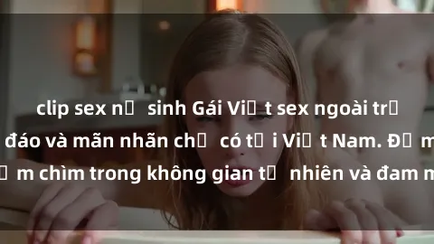 clip sex nữ sinh Gái Việt sex ngoài trời: Trải nghiệm độc đáo và mãn nhãn chỉ có tại Việt Nam. Đắm chìm trong không gian tự nhiên và đam mê không giới hạn!