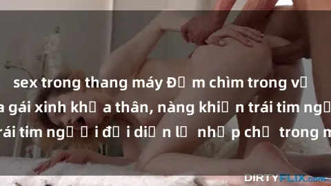 sex trong thang máy Đắm chìm trong vẻ đẹp tự nhiên của gái xinh khỏa thân, nàng khiến trái tim người đối diện lỡ nhịp chỉ trong một cái nhìn.