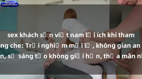 sex khách sạn việt nam lợi ích khi tham gia sex online không che: Trải nghiệm mới lạ, không gian an toàn, sự sáng tạo không giới hạn, thỏa mãn nhu cầu tình dục của bạn.