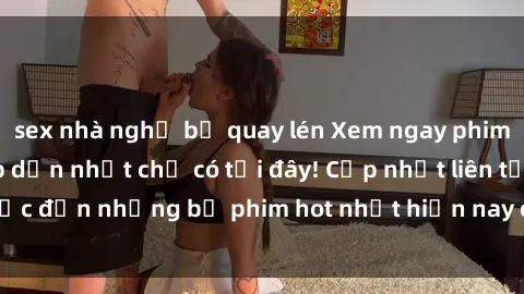 sex nhà nghỉ bị quay lén Xem ngay phim sex mới nhất, hấp dẫn nhất chỉ có tại đây! Cập nhật liên tục đến những bộ phim hot nhất hiện nay chỉ trong vài cú click!
