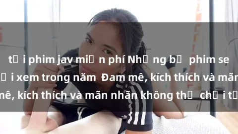 tải phim jav miễn phí Những bộ phim sex jav đỉnh cao phải xem trong năm  Đam mê, kích thích và mãn nhãn không thể chối từ!