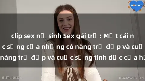 clip sex nữ sinh Sex gái trẻ: Một cái nhìn sâu lắng vào cuộc sống của những cô nàng trẻ đẹp và cuộc sống tình dục của họ