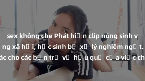 sex không che Phát hiện clip nóng sinh viên gây sốt trên mạng xã hội, học sinh bị xử lý nghiêm ngặt. Đây là cảnh giác cho các bạn trẻ về hậu quả của việc chia sẻ thông tin trái phép trên internet.