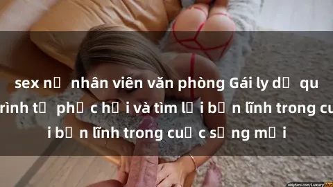 sex nữ nhân viên văn phòng Gái ly dị quan hệ: Hành trình tự phục hồi và tìm lại bản lĩnh trong cuộc sống mới