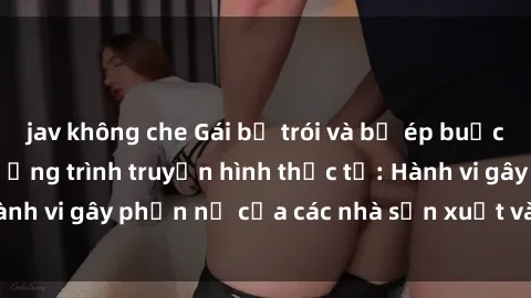 jav không che Gái bị trói và bị ép buộc làm tình trong chương trình truyền hình thực tế: Hành vi gây phẫn nộ của các nhà sản xuất và người xem.