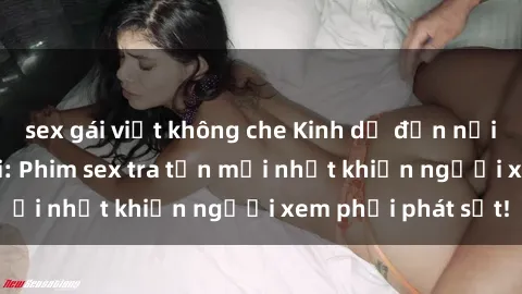 sex gái việt không che Kinh dị đến nỗi không thể tin nổi: Phim sex tra tấn mới nhất khiến người xem phải phát sốt!