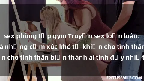 sex phòng tập gym Truyện sex loạn luân: Bí mật gia đình và những cảm xúc khó tả khiến cho tình thân biến thành ái tình đầy nhiệt huyết