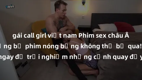 gái call girl việt nam Phim sex châu Âu đỉnh cao: Top những bộ phim nóng bỏng không thể bỏ qua! Xem ngay để trải nghiệm những cảnh quay đầy kích thích và cuồng nhiệt.