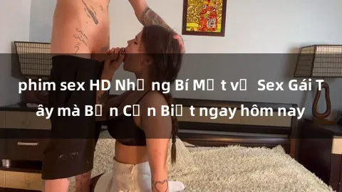 phim sex HD Những Bí Mật về Sex Gái Tây mà Bạn Cần Biết ngay hôm nay