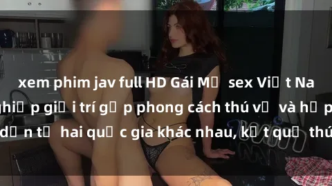 xem phim jav full HD Gái Mỹ sex Việt Nam: Khi nền công nghiệp giải trí gặp phong cách thú vị và hấp dẫn từ hai quốc gia khác nhau, kết quả thú vị không thể bỏ qua.