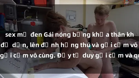 sex mỹ đen Gái nóng bỏng khỏa thân khiến mọi ánh nhìn đổ dồn, lên đỉnh hứng thú và gợi cảm vô cùng. Đầy tư duy gợi cảm và quyến rũ.