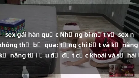 sex gái hàn quốc Những bí mật về sex người lớn mà bạn không thể bỏ qua: từng chi tiết và kỹ năng tối ưu để đạt cực khoái và sự hài lòng tối đa.