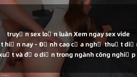 truyện sex loạn luân Xem ngay sex video Việt Nam hot nhất hiện nay – Đỉnh cao của nghệ thuật diễn xuất và đạo diễn trong ngành công nghiệp phim người lớn tại đây!