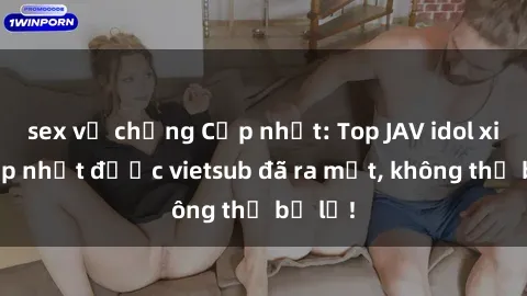 sex vợ chồng Cập nhật: Top JAV idol xinh đẹp nhất được vietsub đã ra mắt, không thể bỏ lỡ!
