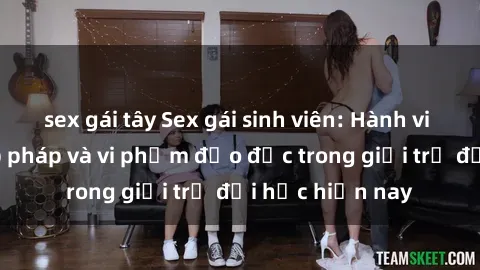 sex gái tây Sex gái sinh viên: Hành vi gấu không hợp pháp và vi phạm đạo đức trong giới trẻ đại học hiện nay