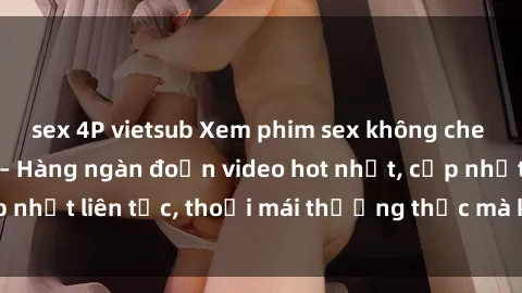 sex 4P vietsub Xem phim sex không che miễn phí tại đây – Hàng ngàn đoạn video hot nhất, cập nhật liên tục, thoải mái thưởng thức mà không tốn kém.