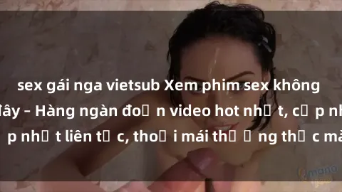 sex gái nga vietsub Xem phim sex không che miễn phí tại đây – Hàng ngàn đoạn video hot nhất, cập nhật liên tục, thoải mái thưởng thức mà không tốn kém.