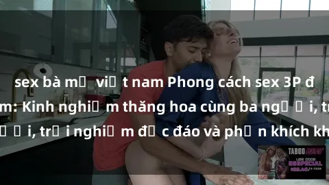 sex bà mẹ việt nam Phong cách sex 3P độc đáo tại Việt Nam: Kinh nghiệm thăng hoa cùng ba người, trải nghiệm độc đáo và phấn khích không thể bỏ lỡ!