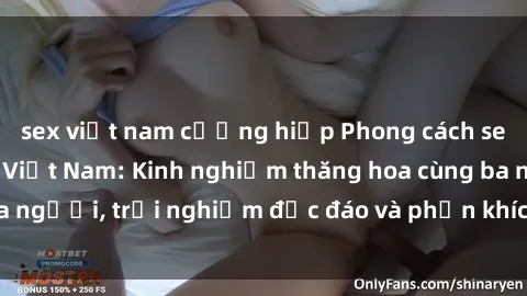 sex việt nam cưỡng hiếp Phong cách sex 3P độc đáo tại Việt Nam: Kinh nghiệm thăng hoa cùng ba người, trải nghiệm độc đáo và phấn khích không thể bỏ lỡ!