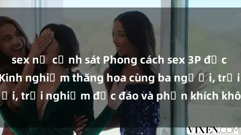 sex nữ cảnh sát Phong cách sex 3P độc đáo tại Việt Nam: Kinh nghiệm thăng hoa cùng ba người, trải nghiệm độc đáo và phấn khích không thể bỏ lỡ!
