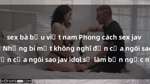 sex bà bầu việt nam Phong cách sex jav idol siêu hấp dẫn: Những bí mật không nghĩ đến của ngôi sao jav idol sẽ làm bạn ngạc nhiên!