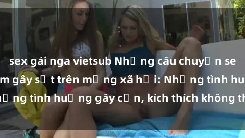 sex gái nga vietsub Những câu chuyện sex sinh viên Việt Nam gây sốt trên mạng xã hội: Những tình huống gây cấn, kích thích không thể bỏ qua