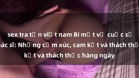 sex tra tấn việt nam Bí mật về cuộc sống sex của bác sĩ: Những cảm xúc, cam kết và thách thức hàng ngày
