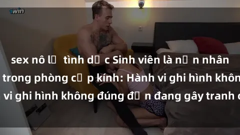 sex nô lệ tình dục Sinh viên là nạn nhân của video quay lén trong phòng cấp kính: Hành vi ghi hình không đúng đắn đang gây tranh cãi lớn