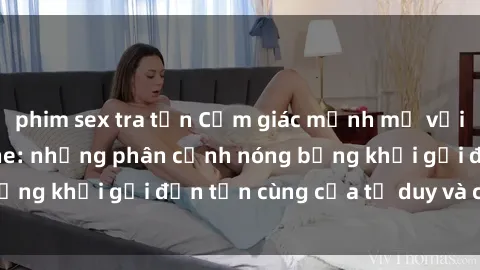 phim sex tra tấn Cảm giác mạnh mẽ với sex BDSM không che: những phân cảnh nóng bỏng khơi gợi đến tận cùng của tư duy và cơ thể.