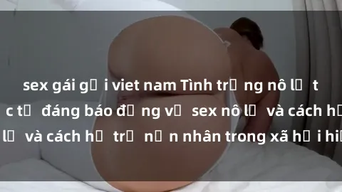 sex gái gọi viet nam Tình trạng nô lệ tình dục: Những thực tế đáng báo động về sex nô lệ và cách hỗ trợ nạn nhân trong xã hội hiện nay