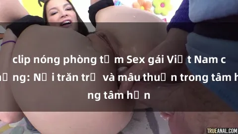 clip nóng phòng tắm Sex gái Việt Nam có chồng: Nỗi trăn trở và mâu thuẫn trong tâm hồn