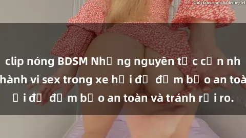 clip nóng BDSM Những nguyên tắc cần nhớ khi thực hiện hành vi sex trong xe hơi để đảm bảo an toàn và tránh rủi ro.