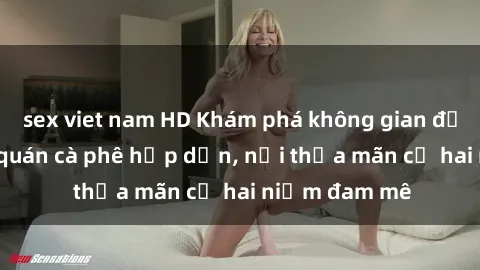 sex viet nam HD Khám phá không gian độc đáo tại sex quán cà phê hấp dẫn, nơi thỏa mãn cả hai niềm đam mê