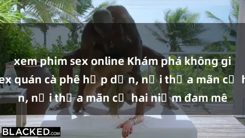 xem phim sex online Khám phá không gian độc đáo tại sex quán cà phê hấp dẫn, nơi thỏa mãn cả hai niềm đam mê