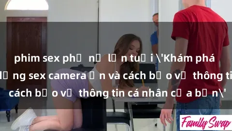 phim sex phụ nữ lớn tuổi 'Khám phá nguy cơ của việc sử dụng sex camera ẩn và cách bảo vệ thông tin cá nhân của bạn'