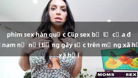 phim sex hàn quốc Clip sex bị lộ của đôi nam nữ nổi tiếng gây sốc trên mạng xã hội