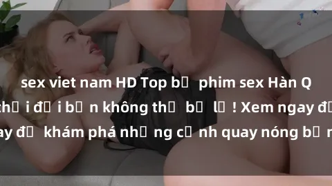 sex viet nam HD Top bộ phim sex Hàn Quốc hot nhất mọi thời đại bạn không thể bỏ lỡ! Xem ngay để khám phá những cảnh quay nóng bỏng, đầy nghẹt thở!